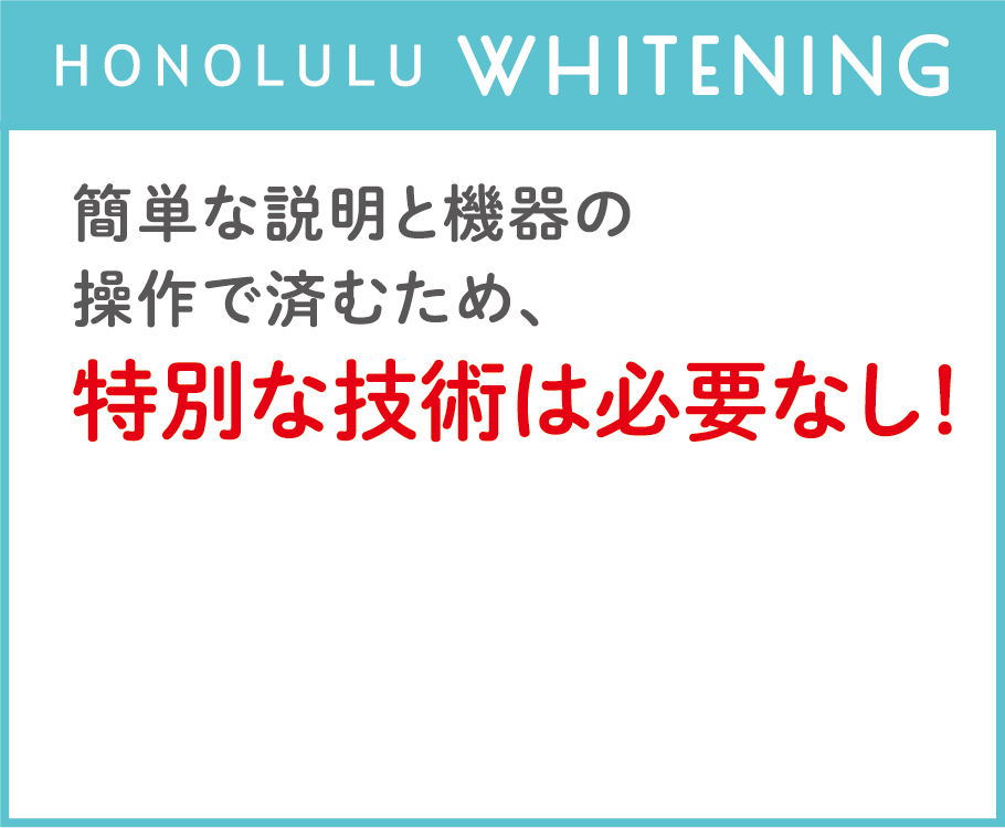 HONOLULU WHITENING：簡単な説明と機器の操作で済むため、特別な技術は必要なし！研修不要でスタッフの負担も軽減